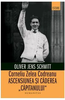 Corneliu Zelea Codreanu. Ascensiunea si caderea „Capitanului“ - Oliver Jens Schmitt