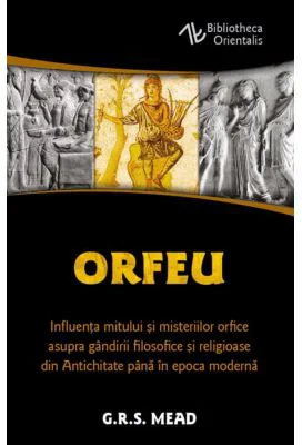 Orfeu. Influenta mitului si misteriilor orfice asupra gandirii filosofice si religioase din Antichitate pana in epoca moderna - George Robert Mead