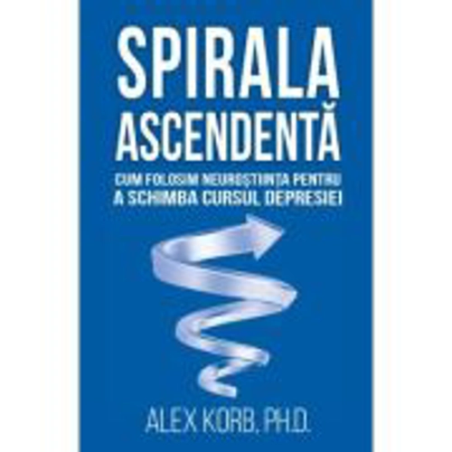 Spirala ascendenta. Cum folosim neurostiinta pentru a schimba cursul depresiei - Alex Korb