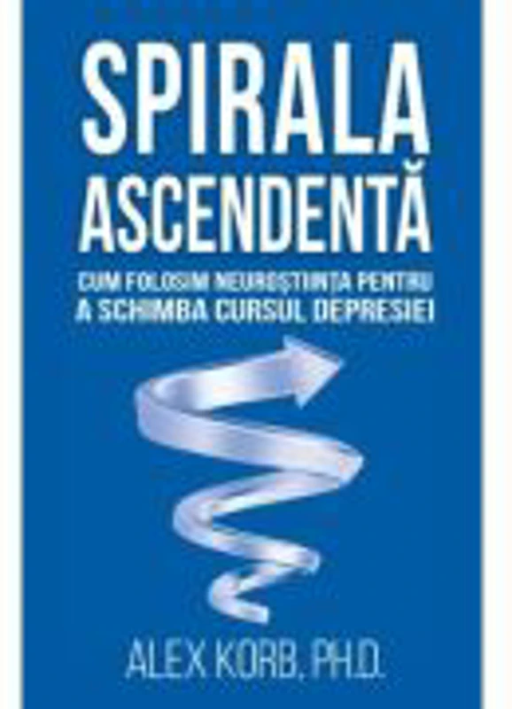 Spirala ascendenta. Cum folosim neurostiinta pentru a schimba cursul depresiei - Alex Korb