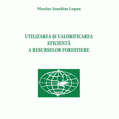 Utilizarea si valorificarea eficienta a resurselor forestiere - Nicolae Ioachim Legun