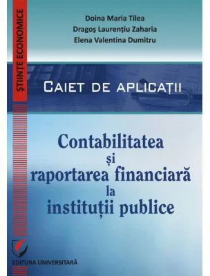 Contabilitatea si raportarea financiara la institutii publice. Caiet de aplicatii practice - Doina Maria Tilea, Dragos Laurentiu Zaharia, Elena Valent