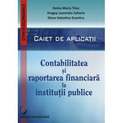 Contabilitatea si raportarea financiara la institutii publice. Caiet de aplicatii practice - Doina Maria Tilea, Dragos Laurentiu Zaharia, Elena Valent