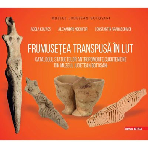 Frumusetea transpusa in lut. Catalogul statuetelor antropomorfe cucuteniene din judetul Botosani - Adela Kovacs, Alexandru Nechifor, Constantin Aparas