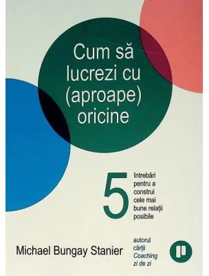 Cum sa lucrezi cu (aproape) oricine. 5 intrebari pentru a construi cele mai bune relatii posibile - Michael Bungay Stanier