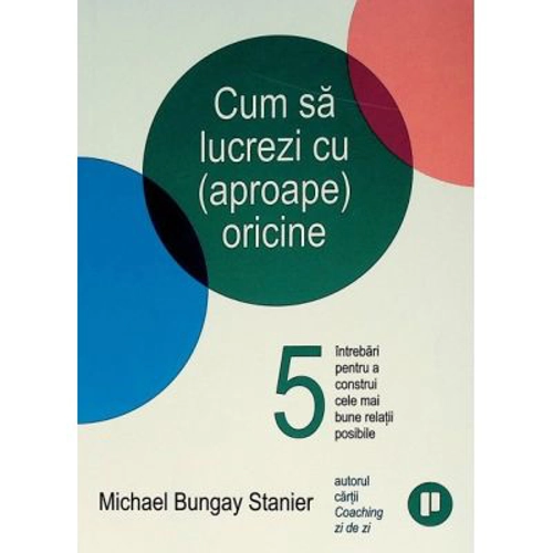 Cum sa lucrezi cu (aproape) oricine. 5 intrebari pentru a construi cele mai bune relatii posibile - Michael Bungay Stanier