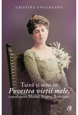 Taina si sens in Povestea vietii mele, capodopera Mariei, Regina Romaniei - Cristina Ungureanu