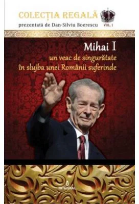 Mihai I – Un veac de singuratate in slujba unei Romanii suferinde - Dan-Silviu Boerescu