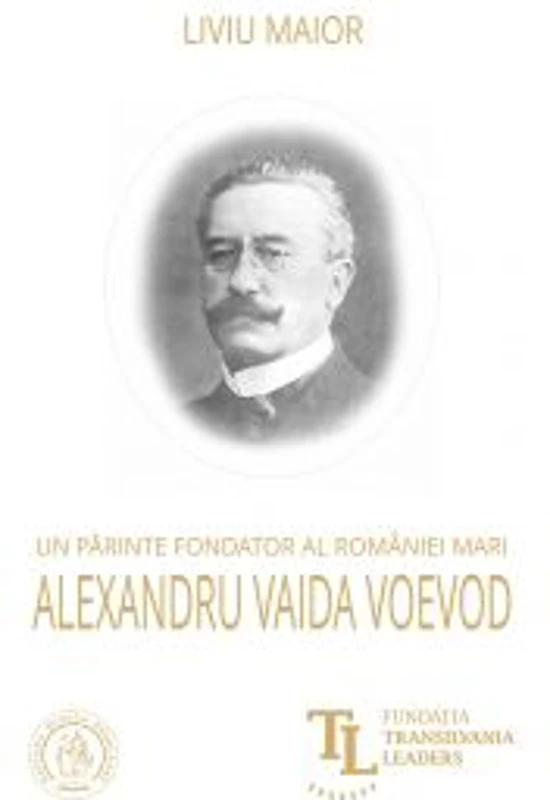 Un parinte fondator al Romaniei Mari. Alexandru Vaida Voevod - Liviu Maior