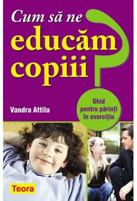 Cum sa ne educam copiii? Ghid pentru parinti in exercitiu - Vandra Attila