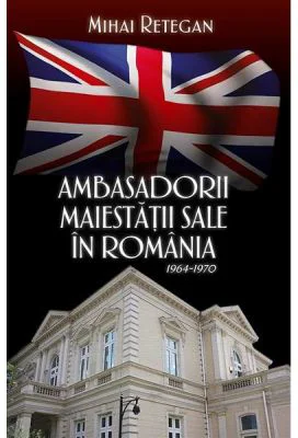 Ambasadorii maiestatii sale in Romania 1964-1970 - Mihai Retegan