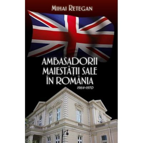 Ambasadorii maiestatii sale in Romania 1964-1970 - Mihai Retegan