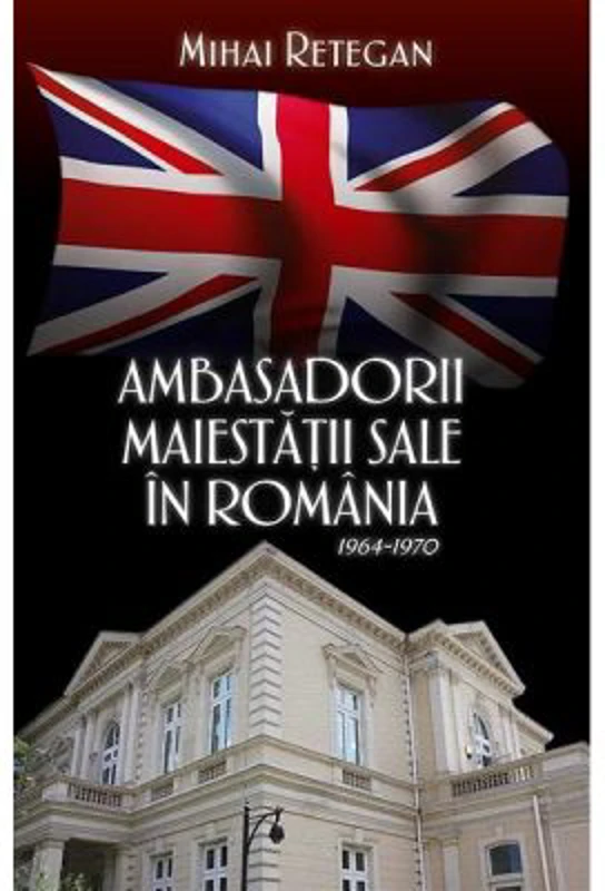 Ambasadorii maiestatii sale in Romania 1964-1970 - Mihai Retegan