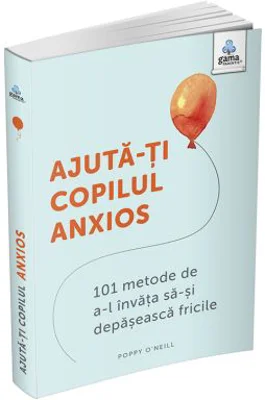 Ajuta-ti copilul anxios. 101 metode de a-l invata sa-si depaseasca fricile - Poppy O’Neill