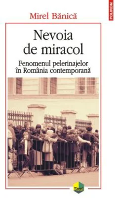 Nevoia de miracol. Fenomenul pelerinajelor in Romania contemporana - Mirel Banica
