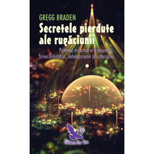 Secretele pierdute ale rugaciunii. Puterea ascunsa a frumusetii, binecuvantarii, intelepciunii si suferintei - Gregg Braden
