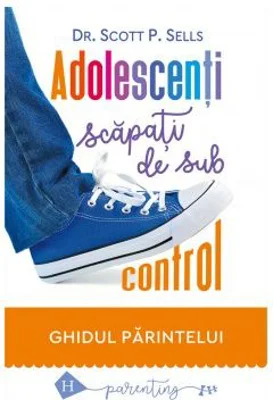 Adolescenti scapati de sub control. Ghidul parintelui: redobandirea autoritatii si a iubirii pierdute - Scott P. Sells