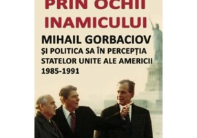 Prin ochii inamicului. Mihail Gorbaciov si politica sa in perceptia Statelor Unite ale Americii, 1985-1991
