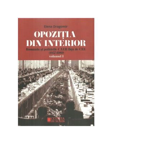 Opozitia din interior. Romania si politicile CAER fata de CEE (1957-1989). Volumul I