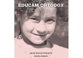 Cum sa educam ortodox copilul. 300 de sfaturi intelepte pentru parinti de la sfinti si mari duhovnici