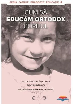Cum sa educam ortodox copilul. 300 de sfaturi intelepte pentru parinti de la sfinti si mari duhovnici