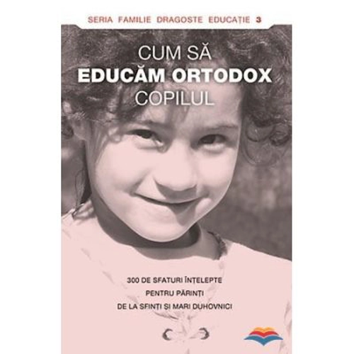 Cum sa educam ortodox copilul. 300 de sfaturi intelepte pentru parinti de la sfinti si mari duhovnici