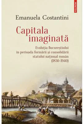 Capitala imaginata. Evolutia Bucurestiului in perioada formarii si consolidarii statului natonal roman (1830-1940) - Emanuela Costantini