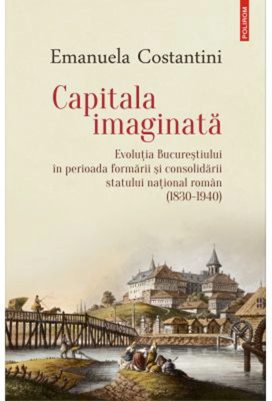 Capitala imaginata. Evolutia Bucurestiului in perioada formarii si consolidarii statului natonal roman (1830-1940) - Emanuela Costantini