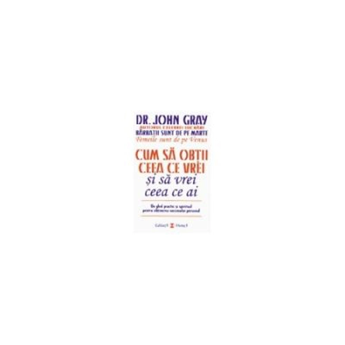 Cum sa obtii ceea ce vrei si sa vrei ceea ce ai. Un ghid practic si spiritul pentru obtinerea succesului personal - Dr. John Gray