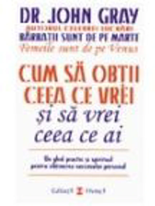 Cum sa obtii ceea ce vrei si sa vrei ceea ce ai. Un ghid practic si spiritul pentru obtinerea succesului personal - Dr. John Gray