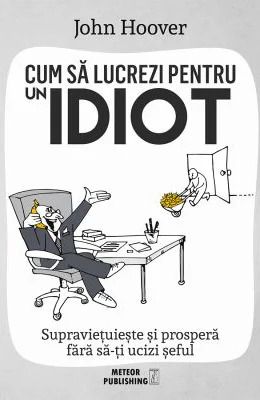 Cum sa lucrezi pentru un idiot. Supravietuieste si prospera fara sa-ti ucizi seful - John Hoover