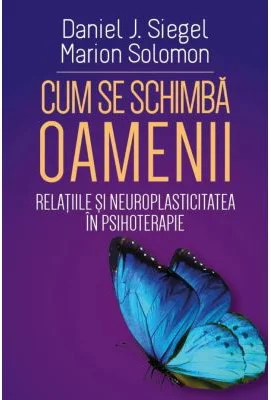 Cum se schimba oamenii - Relatiile si neuroplasticitatea in psihoterapie - Daniel J. Siegel, Marion Solomon