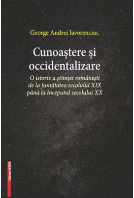 Cunoastere si occidentalizare. O istorie a stiintei romanesti de la jumatatea secolului 19-lea pana la inceputul secolului 20 - George Andrei Iavorenc