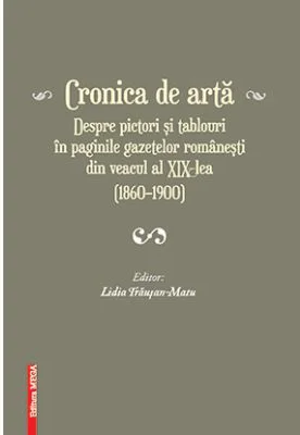Cronica de arta despre pictori si tablouri in paginile gazetelor romanesti din veacul al 19‑lea (1860–1900) volumul 1 - Lidia Trausan-Matu