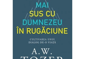 Mai sus cu Dumnezeu in rugaciune. Cultivarea unui dialog de-o viata - A. W. Tozer