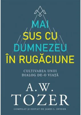 Mai sus cu Dumnezeu in rugaciune. Cultivarea unui dialog de-o viata - A. W. Tozer
