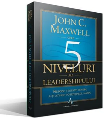CELE 5 NIVELURI ALE LEADERSHIPULUI - Metode testate pentru a-ti atinge potentialul maxim - John C. Maxwell