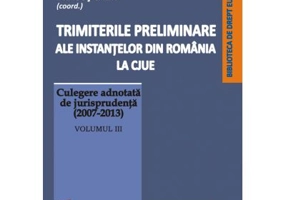Trimiterile preliminare ale instantelor din Romania la CJUE. Culegere adnotata de jurisprudenta (2007-2013). Volumul 3 - Mihai Sandru