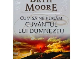 Cum sa ne rugam. Cuvantul lui Dumnezeu - Beth Moore