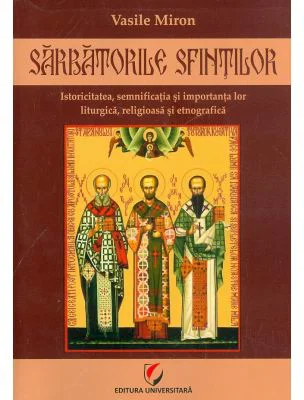 Sarbatorile Sfintilor. Istoricitatea, semnificatia si importanta lor liturgica, religioasa si etnografica - Vasile Miron