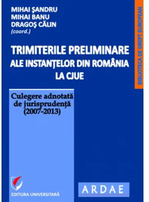 Trimiterile preliminare ale instantelor din Romania la CJUE. Culegere adnotata de jurisprudenta (2007-2013). Volumul 1 - Mihai Sandru