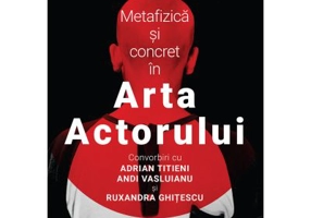 Metafizica si concret in Arta Actorului. Convorbiri cu Adrian Titieni, Andi Vasluianu si Ruxandra Ghitescu