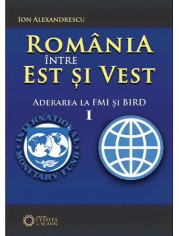 Romania intre Est si Vest. Volumul I. Aderarea Romaniei la FMI si BIRD (1972) - Ion Alexandrescu