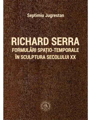 Richard Serra. Formulari spatio-temporale in sculptura secolului 20 - Septimiu Jugrestan