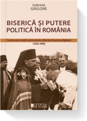 Biserica si putere politica in Romania. Cronica unor relatii controversate reflectate in presa religioasa (1936-1949)