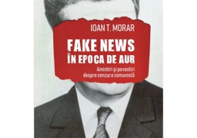 Fake news in Epoca de Aur. Amintiri si povestiri cu cenzura comunista - Ioan T. Morar