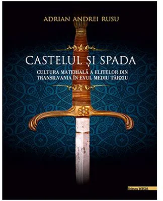Castelul si Spada. Cultura materiala a elitelor din Transilvania in Evul Mediu Tarziu - Adrian Andrei Rusu