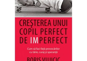 Cresterea unui copil perfect de imperfect. Cum sa faci fata provocarilor cu tarie, curaj si speranta - Boris Vujicic