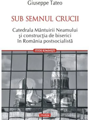 Sub semnul crucii. Catedrala Mantuirii Neamului si constructia de biserici in Romania postsocialista - Giuseppe Tateo