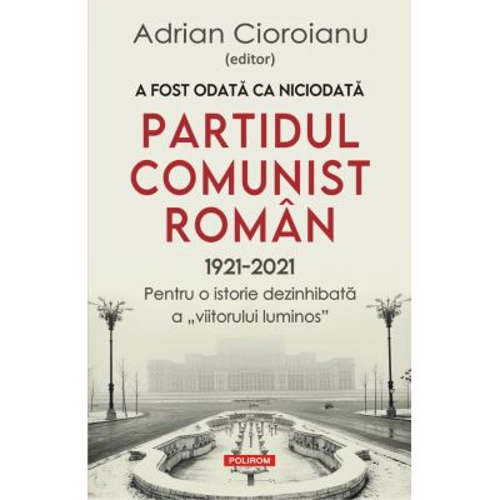 A fost odata ca niciodata Partidul Comunist Roman (1921-2021). Pentru o istorie dezinhibata a „viitorului luminos”